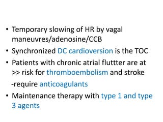 • Temporary slowing of HR by vagal
maneuvres/adenosine/CCB
• Synchronized DC cardioversion is the TOC
• Patients with chronic atrial fluttter are at
>> risk for thromboembolism and stroke
-require anticoagulants
• Maintenance therapy with type 1 and type
3 agents
 