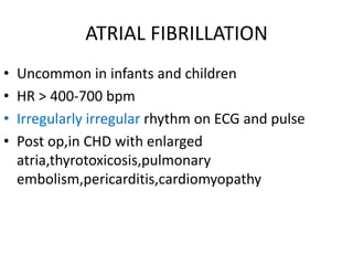 ATRIAL FIBRILLATION
• Uncommon in infants and children
• HR > 400-700 bpm
• Irregularly irregular rhythm on ECG and pulse
• Post op,in CHD with enlarged
atria,thyrotoxicosis,pulmonary
embolism,pericarditis,cardiomyopathy
 