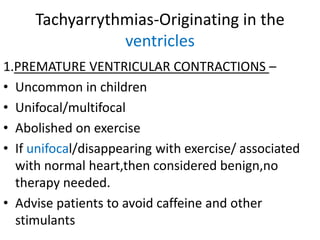 Tachyarrythmias-Originating in the
ventricles
1.PREMATURE VENTRICULAR CONTRACTIONS –
• Uncommon in children
• Unifocal/multifocal
• Abolished on exercise
• If unifocal/disappearing with exercise/ associated
with normal heart,then considered benign,no
therapy needed.
• Advise patients to avoid caffeine and other
stimulants
 
