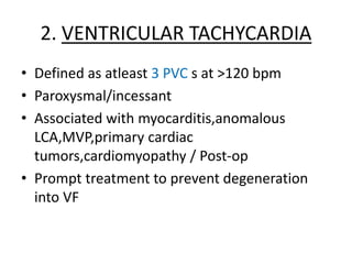 2. VENTRICULAR TACHYCARDIA
• Defined as atleast 3 PVC s at >120 bpm
• Paroxysmal/incessant
• Associated with myocarditis,anomalous
LCA,MVP,primary cardiac
tumors,cardiomyopathy / Post-op
• Prompt treatment to prevent degeneration
into VF
 