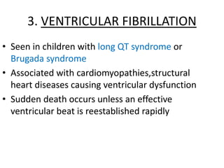 3. VENTRICULAR FIBRILLATION
• Seen in children with long QT syndrome or
Brugada syndrome
• Associated with cardiomyopathies,structural
heart diseases causing ventricular dysfunction
• Sudden death occurs unless an effective
ventricular beat is reestablished rapidly
 