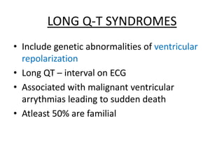 LONG Q-T SYNDROMES
• Include genetic abnormalities of ventricular
repolarization
• Long QT – interval on ECG
• Associated with malignant ventricular
arrythmias leading to sudden death
• Atleast 50% are familial
 