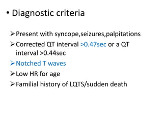• Diagnostic criteria
Present with syncope,seizures,palpitations
Corrected QT interval >0.47sec or a QT
interval >0.44sec
Notched T waves
Low HR for age
Familial history of LQTS/sudden death
 