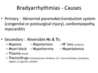 Bradyarrhythmias - Causes
• Primary : Abnormal pacemaker/conduction system
(congenital or postsurgical injury), cardiomyopathy,
myocarditis
• Secondary : Reversible Hs & Ts:
– Hypoxia – Hypotension – H+ ions (acidosis)
– Heart block – Hypothermia – Hyperkalemia
– Trauma (head)
– Toxins/drugs (cholinesterase inhibitors, Ca++ channel blockers, β blockers,
digoxin, α2 agonists, opioids)
 