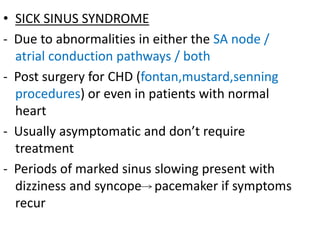 • SICK SINUS SYNDROME
- Due to abnormalities in either the SA node /
atrial conduction pathways / both
- Post surgery for CHD (fontan,mustard,senning
procedures) or even in patients with normal
heart
- Usually asymptomatic and don’t require
treatment
- Periods of marked sinus slowing present with
dizziness and syncope pacemaker if symptoms
recur
 