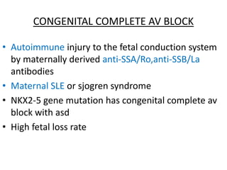 CONGENITAL COMPLETE AV BLOCK
• Autoimmune injury to the fetal conduction system
by maternally derived anti-SSA/Ro,anti-SSB/La
antibodies
• Maternal SLE or sjogren syndrome
• NKX2-5 gene mutation has congenital complete av
block with asd
• High fetal loss rate
 