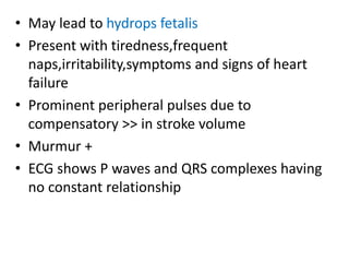 • May lead to hydrops fetalis
• Present with tiredness,frequent
naps,irritability,symptoms and signs of heart
failure
• Prominent peripheral pulses due to
compensatory >> in stroke volume
• Murmur +
• ECG shows P waves and QRS complexes having
no constant relationship
 