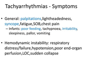 Tachyarrhythmias - Symptoms
• General: palpitations,lightheadedness,
syncope,fatigue,SOB,chest pain
– Infants: poor feeding, tachypnoea, irritability,
sleepiness, pallor, vomiting
• Hemodynamic instability: respiratory
distress/failure,hypotension,poor end-organ
perfusion,LOC,sudden collapse
 