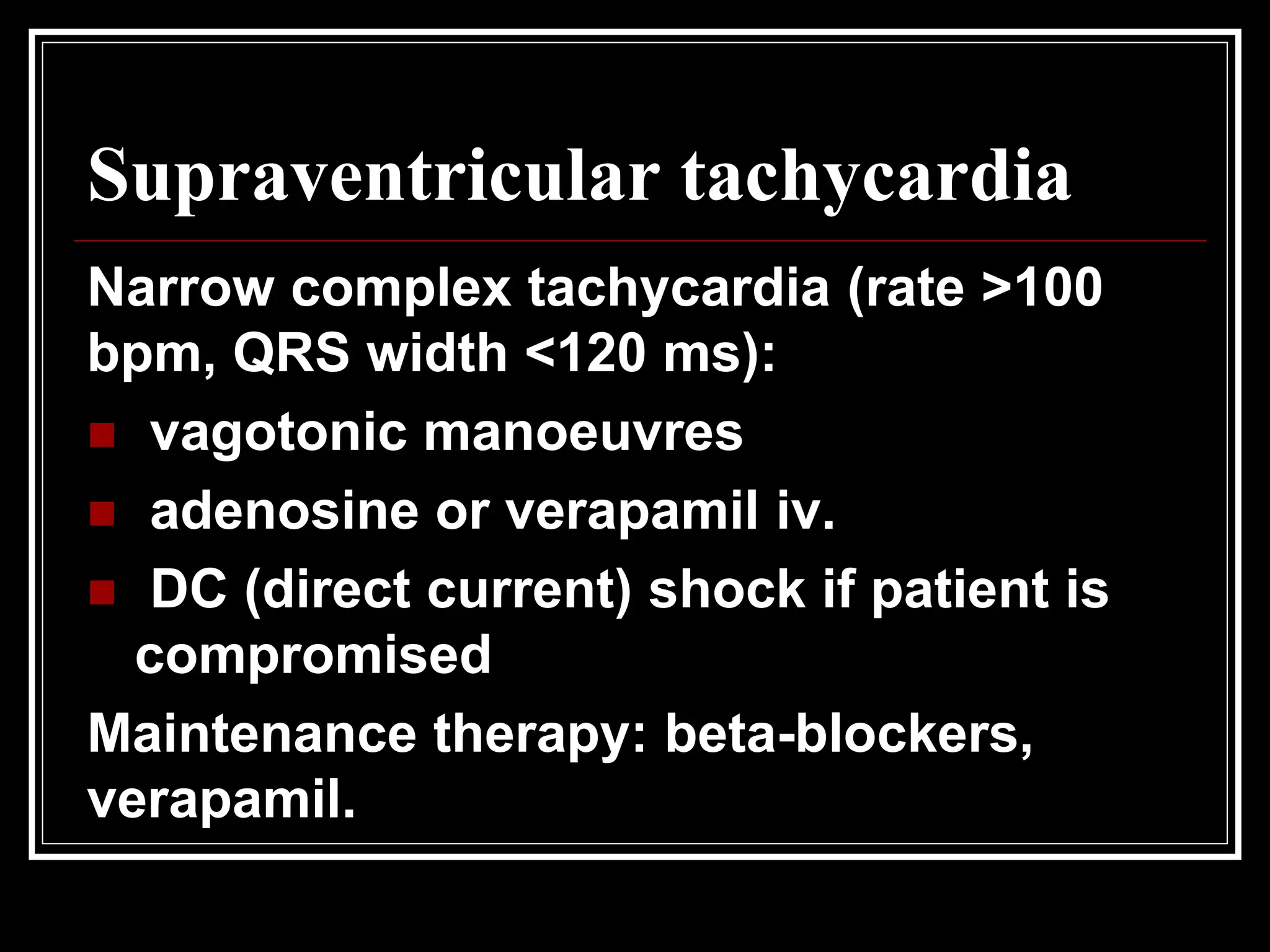 Supraventricular tachycardia
Narrow complex tachycardia (rate >100
bpm, QRS width <120 ms):
 vagotonic manoeuvres
 adenosine or verapamil iv.
 DC (direct current) shock if patient is
compromised
Maintenance therapy: beta-blockers,
verapamil.
 
