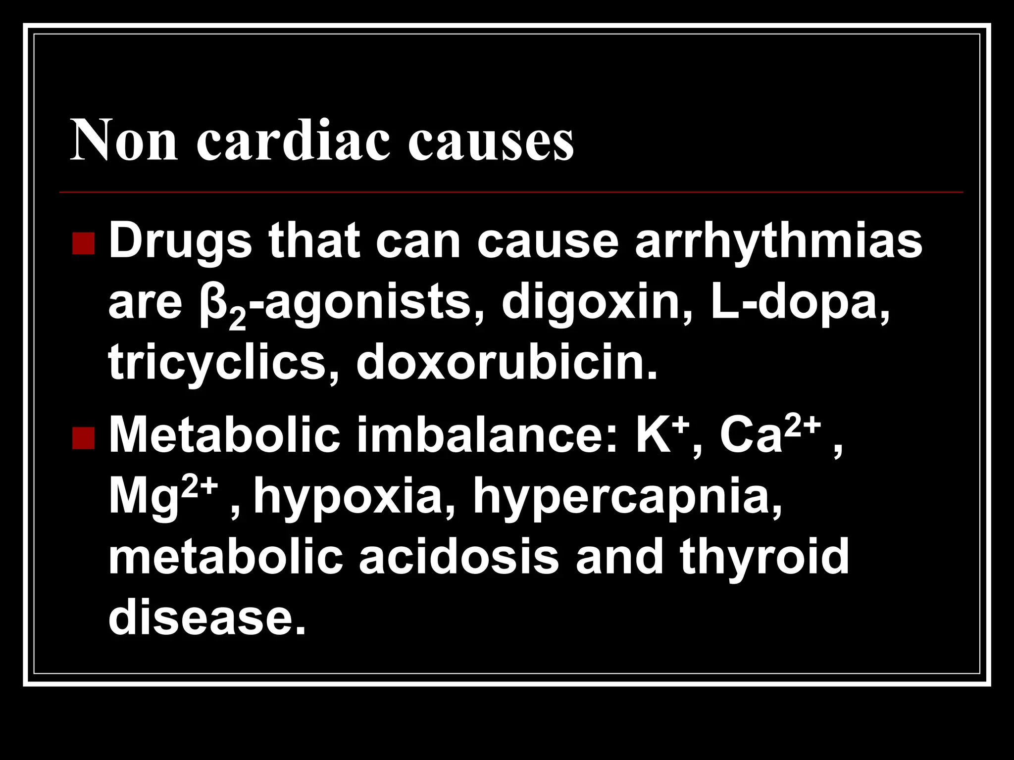 Non cardiac causes
 Drugs that can cause arrhythmias
are β2-agonists, digoxin, L-dopa,
tricyclics, doxorubicin.
 Metabolic imbalance: K+, Ca2+ ,
Mg2+ , hypoxia, hypercapnia,
metabolic acidosis and thyroid
disease.
 
