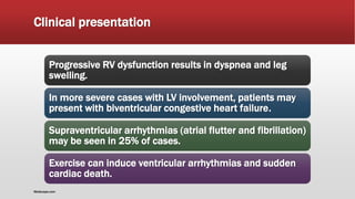 Clinical presentation
Progressive RV dysfunction results in dyspnea and leg
swelling.
In more severe cases with LV involvement, patients may
present with biventricular congestive heart failure.
Supraventricular arrhythmias (atrial flutter and fibrillation)
may be seen in 25% of cases.
Exercise can induce ventricular arrhythmias and sudden
cardiac death.
Medscape.com
 