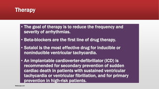 Therapy
▪ The goal of therapy is to reduce the frequency and
severity of arrhythmias.
▪ Beta-blockers are the first line of drug therapy.
▪ Sotalol is the most effective drug for inducible or
noninducible ventricular tachycardia.
▪ An implantable cardioverter-defibrillator (ICD) is
recommended for secondary prevention of sudden
cardiac death in patients with sustained ventricular
tachycardia or ventricular fibrillation, and for primary
prevention in high-risk patients.
Medscape.com
 