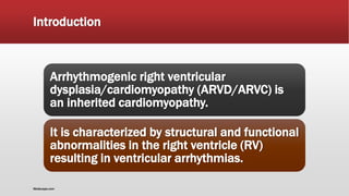 Introduction
Arrhythmogenic right ventricular
dysplasia/cardiomyopathy (ARVD/ARVC) is
an inherited cardiomyopathy.
It is characterized by structural and functional
abnormalities in the right ventricle (RV)
resulting in ventricular arrhythmias.
Medscape.com
 