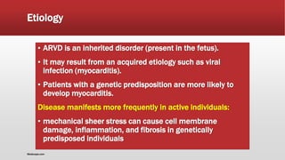 Etiology
▪ ARVD is an inherited disorder (present in the fetus).
▪ It may result from an acquired etiology such as viral
infection (myocarditis).
▪ Patients with a genetic predisposition are more likely to
develop myocarditis.
Disease manifests more frequently in active individuals:
▪ mechanical sheer stress can cause cell membrane
damage, inflammation, and fibrosis in genetically
predisposed individuals
Medscape.com
 