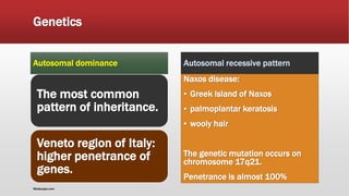 Genetics
Autosomal dominance
The most common
pattern of inheritance.
Veneto region of Italy:
higher penetrance of
genes.
Autosomal recessive pattern
Naxos disease:
▪ Greek island of Naxos
▪ palmoplantar keratosis
▪ wooly hair
The genetic mutation occurs on
chromosome 17q21.
Penetrance is almost 100%
Medscape.com
 