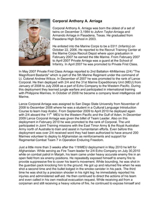 Corporal Anthony A. Arriaga
                        Corporal Anthony A. Arriaga was born the oldest of a set of
                        twins on December 3,1984 to JoAnn Taylor-Arriaga and
                        Armando Arriaga in Pasadena, Texas. He graduated from
                        Pasadena High School in 2003.

                        He enlisted into the Marine Corps to be a 0311 (Infantry) on
                        October 22, 2006. He reported to the Recruit Training Center at
                        the Marine Corps Recruit Depot where upon graduation in
                        February 2007 he earned the title Marine. From February 2007
                        to April 2007 Private Arriaga was a guard at the School of
                        Infantry. In April 2007 he was promoted to Private First Class.

In May 2007 Private First Class Arriaga reported to 2nd Battalion 4thMarines (2/4) "The
Magnificent Bastards" which is part of the 5th Marine Regiment under the command of
Lt. Colonel Andrew Wilcox. In December of 2007 he was promoted to the rank of Lance
Corporal. He then deployed with 2/4 and the 31st Marine Expeditionary Unit (MEU) from
January of 2008 to July 2008 as a part of Echo Company to the Western Pacific. During
this deployment they learned jungle warfare and participated in international training
with Philippine Marines. In October of 2008 he became a company level intelligence cell
Marine.

Lance Corporal Arriaga was assigned to San Diego State University from November of
2008 to December 2008 where he was a student in a Cultural Language Introduction
Course to learn Iraqi Arabic. From September 2009 to April 2010 he deployed again
with 2/4 aboard the 11th MEU to the Western Pacific and the Gulf of Aden. In December
2009 Lance Corporal Arriaga was given the billet of Team Leader. Also on this
deployment in February 2010 he was promoted to the rank of Corporal. The unit
participated in Joint Training missions with the East Timor Army & the Royal Australian
Army north of Australia to train and assist in humanitarian efforts. Even before this
deployment was over 2/4 received word they had been authorized to have around 200
Marines volunteer to deploy to Afghanistan as reinforcements and support for
Regimental Combat Team 7 in Operation Enduring Freedom.

Just a little more than 3 weeks after the 11thMEU deployment in May 2010 he left for
Afghanistan. While serving as Fire Team leader for 2/4 Echo Company on July 30,2010
while on combat patrol in Marjah, his team came under heavy accurate enemy fire in an
open field from six enemy positions. He repeatedly exposed himself to enemy fire to
provide suppressive fire to cover his team's movement. While bounding, he was shot in
the guardian pack knocking him to the ground. He got up and returned fire when he was
shot a second time and the bullet lodged in the smoke canister in his pack. The third
time he was shot by a precision shooter in his right leg; he immediately reported his
injuries and administered self-aid. He then continued to direct the actions of his team
and even called in his own medical evacuation request. While receiving aid from a
corpsman and still receiving a heavy volume of fire, he continued to expose himself and
 
