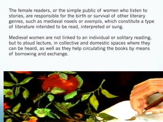 The female readers, or the simple public of women who listen to
stories, are responsible for the birth or survival of other literary
genres, such as medieval novels or exempla, which constitute a type
of literature intended to be read, interpreted or sung.
Medieval women are not linked to an individual or solitary reading,
but to aloud lecture, in collective and domestic spaces where they
can be heard, as well as they help circulating the books by means
of borrowing and exchange.
 