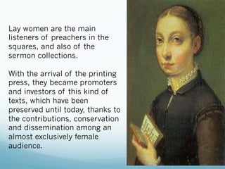 Lay women are the main
listeners of preachers in the
squares, and also of the
sermon collections.
With the arrival of the printing
press, they became promoters
and investors of this kind of
texts, which have been
preserved until today, thanks to
the contributions, conservation
and dissemination among an
almost exclusively female
audience.
 