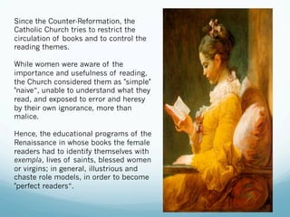 Since the Counter-Reformation, the
Catholic Church tries to restrict the
circulation of books and to control the
reading themes.
While women were aware of the
importance and usefulness of reading,
the Church considered them as "simple"
"naive“, unable to understand what they
read, and exposed to error and heresy
by their own ignorance, more than
malice.
Hence, the educational programs of the
Renaissance in whose books the female
readers had to identify themselves with
exempla, lives of saints, blessed women
or virgins; in general, illustrious and
chaste role models, in order to become
"perfect readers“.
 