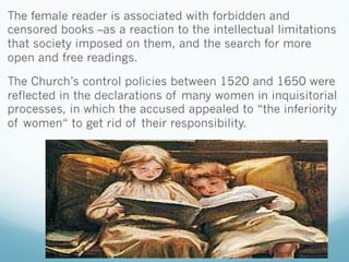 The female reader is associated with forbidden and
censored books –as a reaction to the intellectual limitations
that society imposed on them, and the search for more
open and free readings.
The Church’s control policies between 1520 and 1650 were
reflected in the declarations of many women in inquisitorial
processes, in which the accused appealed to “the inferiority
of women“ to get rid of their responsibility.
 