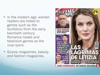 —  In the modern age: women
readers are linked to
genres such as the
feuilletons from the early
twentieth century.
Romance novels and
television genres as the
soap opera.
—  Gossip magazines, beauty
and fashion magazines.
 