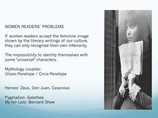 WOMEN READERS’ PROBLEMS
If women readers accept the feminine image
shown by the literary writings of our culture,
they can only recognize their own inferiority.
The impossibility to identify themselves with
some "universal" characters.
Mythology couples:
Ulises-Penelope / Circe-Penelope
Heroes: Zeus, Don Juan, Casanova
Pygmalion- Galathea
My fair Lady: Bernard Shaw
 