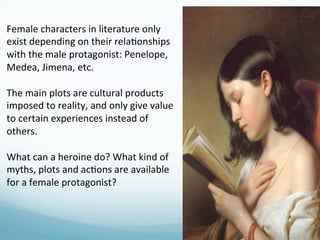 Female	
  characters	
  in	
  literature	
  only	
  
exist	
  depending	
  on	
  their	
  rela)onships	
  
with	
  the	
  male	
  protagonist:	
  Penelope,	
  
Medea,	
  Jimena,	
  etc.	
  
	
  
The	
  main	
  plots	
  are	
  cultural	
  products	
  
imposed	
  to	
  reality,	
  and	
  only	
  give	
  value	
  
to	
  certain	
  experiences	
  instead	
  of	
  
others.	
  
	
  
What	
  can	
  a	
  heroine	
  do?	
  What	
  kind	
  of	
  
myths,	
  plots	
  and	
  ac)ons	
  are	
  available	
  
for	
  a	
  female	
  protagonist?	
  
 