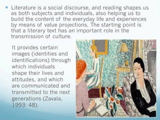 —  Literature is a social discourse, and reading shapes us
as both subjects and individuals, also helping us to
build the content of the everyday life and experiences
by means of value projections. The starting point is
that a literary text has an important role in the
transmission of culture.
It provides certain
images (identities and
identifications) through
which individuals
shape their lives and
attitudes, and which
are communicated and
transmitted to the next
generations (Zavala,
1993: 48).
 