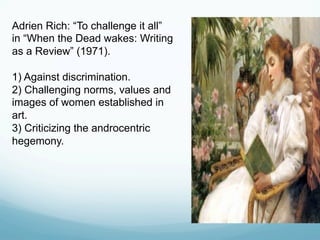 Adrien Rich: “To challenge it all”
in “When the Dead wakes: Writing
as a Review” (1971).
1) Against discrimination.
2) Challenging norms, values and
images of women established in
art.
3) Criticizing the androcentric
hegemony.
 