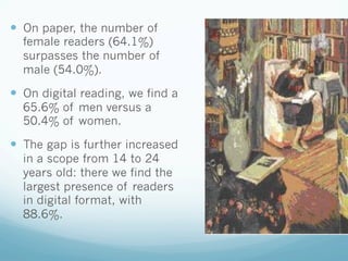 —  On paper, the number of
female readers (64.1%)
surpasses the number of
male (54.0%).
—  On digital reading, we find a
65.6% of men versus a
50.4% of women.
—  The gap is further increased
in a scope from 14 to 24
years old: there we find the
largest presence of readers
in digital format, with
88.6%.
 