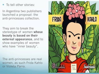 —  To tell other stories:
In Argentina two publishers
launched a proposal: the
anti-princesses collection.
They aim to break the
stereotype of women whose
beauty is based on their
external appearance, and to
show examples of women
who have “inner beauty”.
The anti-princesses are real
women, as such Frida Kahlo
or Violeta Parra.
 