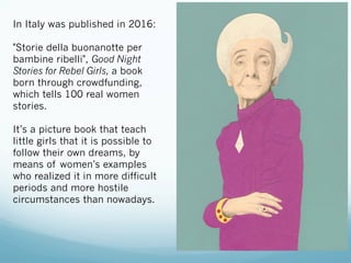 In Italy was published in 2016:
"Storie della buonanotte per
bambine ribelli", Good Night
Stories for Rebel Girls, a book
born through crowdfunding,
which tells 100 real women
stories.
It’s a picture book that teach
little girls that it is possible to
follow their own dreams, by
means of women’s examples
who realized it in more difficult
periods and more hostile
circumstances than nowadays.
 