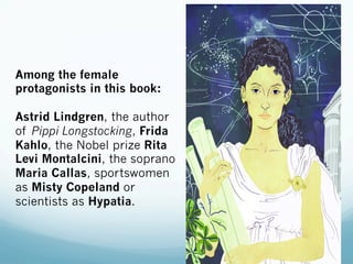 Among the female
protagonists in this book:
Astrid Lindgren, the author
of Pippi Longstocking, Frida
Kahlo, the Nobel prize Rita
Levi Montalcini, the soprano
Maria Callas, sportswomen
as Misty Copeland or
scientists as Hypatia.
 
