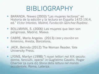 BIBLIOGRAPHY
—  BARANDA, Nieves (2003) "Las mujeres lectoras” en
Historia de la edición y la lectura en España 1472-1914,
ed." Víctor Infantes, Madrid, Fundación Sánchez Rupérez.
—  BOLLMANN, S. (2006) Las mujeres que leen son
peligrosas, Madrid, Maeva.
—  CABRE, María Angeles (2013) Leer y escribir en
femenino, Aresta, Barcelona,
—  JACK, Belinda (2012) The Woman Reader, Yale
University Press.
—  LYONS, Martyn (1998) "I nuovi lettori nel XIX secolo:
donne, fanciulli, operai" in Guglielmo Cavallo, Roger
Chartier (a cura di) Storia della lettura nel mondo
occidentale, Roma, Laterza.
 