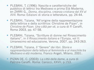 —  PLEBANI, T. (1996): Nascita e caratteristiche del
pubblico di lettrici tra Medioevo e prima Età Moderna,
en ZARRI G., Donna, disciplina, creanza cristiana dal XV al
XVII. Roma: Edizioni di storia e letteratura, pp. 24-44.
—  PLEBANI, Tiziana, “All’origine della rappresentazione
della lettrice e della scrittrice: Christine de Pizan”, in
Christine de Pizan. Una città per sé, a cura di P. Caraffi,
Roma 2003, pp. 47-58.
—  PLEBANI, Tiziana, “Scritture di donne nel Rinascimento
italiano”, in Il Rinascimento italiano e l’Europa, vol II:
Umanesimo ed educazione, Verona, 2007, pp. 243-263.
—  PLEBANI, Tiziana, Il “Genere” dei libri. Storie e
rappresentazioni della lettura al femminile e al maschile tra
Medioevo e età moderna, Franco Angeli, Milano, 2001.
—  PIZAN DE, C. (2003): La città delle dame, a cura di
Patrizia Caraffi. Roma: Carocci, XXVII, p.153.
 