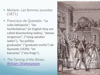 —  Moliere: Les femmes savantes
(1671)
—  Francisco de Quevedo: “La	
  
culta	
  la)niparla”,	
  “las	
  
hembrila)nas”	
  (in	
  English	
  they	
  are	
  
called	
  bluestocking	
  ladies),	
  “damas	
  
Jerigonzas”,	
  (“slang-­‐speaker	
  
ladies”),	
  “las	
  polillas	
  
graduadas”	
  (“graduate	
  moths”)	
  de	
  
Quevedo	
  (1629);	
  “las	
  
batracias”	
  (“she-­‐frogs”).	
  
—  The Taming of the Shrew,
William Shakespeare	
  
 