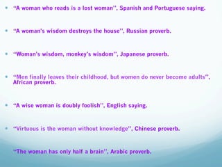 —  “A woman who reads is a lost woman”, Spanish and Portuguese saying.
—  “A woman’s wisdom destroys the house”, Russian proverb.
—  “Woman’s wisdom, monkey’s wisdom”, Japanese proverb.
—  “Men finally leaves their childhood, but women do never become adults”,
African proverb.
—  “A wise woman is doubly foolish”, English saying.
—  “Virtuous is the woman without knowledge”, Chinese proverb.
—  “The woman has only half a brain”, Arabic proverb.
 