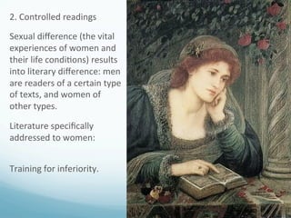 2.	
  Controlled	
  readings	
  
Sexual	
  diﬀerence	
  (the	
  vital	
  
experiences	
  of	
  women	
  and	
  
their	
  life	
  condi)ons)	
  results	
  
into	
  literary	
  diﬀerence:	
  men	
  
are	
  readers	
  of	
  a	
  certain	
  type	
  
of	
  texts,	
  and	
  women	
  of	
  
other	
  types.	
  
Literature	
  speciﬁcally	
  
addressed	
  to	
  women:	
  
	
  
Training	
  for	
  inferiority.	
  
	
  
 