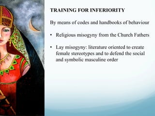 TRAINING FOR INFERIORITY
By means of codes and handbooks of behaviour
•  Religious misogyny from the Church Fathers
•  Lay misogyny: literature oriented to create
female stereotypes and to defend the social
and symbolic masculine order
 