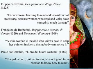 Filippo da Novara, Des quatre tenz d’age d’ome
(1228)
“For a woman, learning to read and to write is not
necessary, because women who read and write have
caused so much damage”
Francesco de Barberino, Reggimento e costumi di
donna (1320) and Documenti d’amore (1309)
“A wise woman is the one who knows how to keep
her opinion inside so that nobody can notice it.”
Paolo da Certaldo, “Libro dei buoni costumi” (1360)
“If a girl is born, put her to sew; it is not good for a
woman to know how to read”.
 