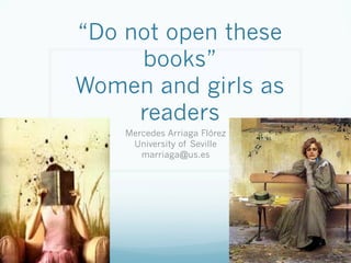 “Do not open these
books”
Women and girls as
readers
Mercedes Arriaga Flórez
University of Seville
marriaga@us.es
 