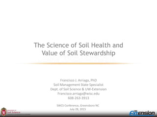 The Science of Soil Health and
Value of Soil Stewardship
Francisco J. Arriaga, PhD
Soil Management State Specialist
Dept. of Soil Science & UW-Extension
Francisco.arriaga@wisc.edu
608-263-3913
SWCS Conference, Greensboro NC
July 28, 2015
 