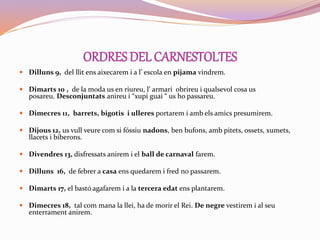 ORDRES DELCARNESTOLTES
 Dilluns 9, del llit ens aixecarem i a l’ escola en pijama vindrem.
 Dimarts 10 , de la moda us en riureu, l’ armari obrireu i qualsevol cosa us
posareu. Desconjuntats anireu i “xupi guai “ us ho passareu.
 Dimecres 11, barrets, bigotis i ulleres portarem i amb els amics presumirem.
 Dijous 12, us vull veure com si fóssiu nadons, ben bufons, amb pitets, ossets, xumets,
llacets i biberons.
 Divendres 13, disfressats anirem i el ball de carnaval farem.
 Dilluns 16, de febrer a casa ens quedarem i fred no passarem.
 Dimarts 17, el bastó agafarem i a la tercera edat ens plantarem.
 Dimecres 18, tal com mana la llei, ha de morir el Rei. De negre vestirem i al seu
enterrament anirem.
 