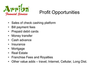 Profit Opportunities Sales of check cashing platform Bill payment fees Prepaid debit cards Money transfer Cash advance Insurance Mortgage Real Estate Franchise Fees and Royalties Other value adds – travel, Internet, Cellular, Long Dist. 