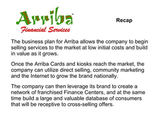 Recap The business plan for Arriba allows the company to begin selling services to the market at low initial costs and build in value as it grows.  Once the Arriba Cards and kiosks reach the market, the company can utilize direct selling, community marketing and the Internet to grow the brand nationally. The company can then leverage its brand to create a network of franchised Finance Centers, and at the same time build a large and valuable database of consumers that will be receptive to cross-selling offers. 