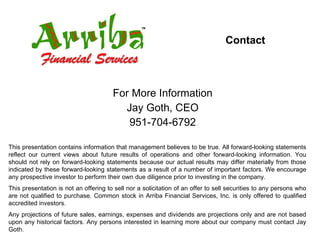 Contact For More Information Jay Goth, CEO 951-704-6792 This presentation contains information that management believes to be true. All forward-looking statements reflect our current views about future results of operations and other forward-looking information. You should not rely on forward-looking statements because our actual results may differ materially from those indicated by these forward-looking statements as a result of a number of important factors. We encourage any prospective investor to perform their own due diligence prior to investing in the company. This presentation is not an offering to sell nor a solicitation of an offer to sell securities to any persons who are not qualified to purchase. Common stock in Arriba Financial Services, Inc. is only offered to qualified accredited investors. Any projections of future sales, earnings, expenses and dividends are projections only and are not based upon any historical factors. Any persons interested in learning more about our company must contact Jay Goth. 