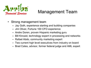 Management Team Strong management team Jay Goth, experience starting and building companies Jim Oliver, Fortune 100 CFO experience Andre Doren, proven Hispanic marketing guru Bill Kincaid, technology expert in processing and networks Rafael Abdo, community marketing expert Two current high level executives from industry on board Brad Cates, advisor, former federal judge and AML expert 