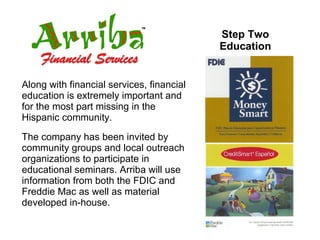 Step Two Education Along with financial services, financial education is extremely important and for the most part missing in the Hispanic community.  The company has been invited by community groups and local outreach organizations to participate in educational seminars. Arriba will use information from both the FDIC and Freddie Mac as well as material developed in-house. 
