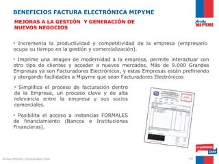BENEFICIOS FACTURA ELECTRÓNICA MIPYME
       MEJORAS A LA GESTIÓN Y GENERACIÓN DE
       NUEVOS NEGOCIOS


       • Incrementa la productividad y competitividad de la empresa (empresario
       ocupa su tiempo en la gestión y comercialización).

       • Imprime una imagen de modernidad a la empresa, permite interactuar con
       otro tipo de clientes y acceder a nuevos mercados. Más de 9.000 Grandes
       Empresas ya son Facturadores Electrónicos, y estas Empresas están prefiriendo
       y otorgando facilidades a Mipyme que sean Facturadores Electrónicos

       • Simplifica el proceso de facturación dentro
       de la Empresa, un proceso clave y de alta
       relevancia entre la empresa y sus socios
       comerciales.

       • Posibilita el acceso a instancias FORMALES
       de financiamiento (Bancos e Instituciones
       Financieras).




Arriba MiPyme | Empréndete Chile                                            10
 