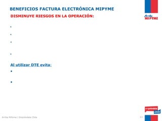 BENEFICIOS FACTURA ELECTRÓNICA MIPYME
       DISMINUYE RIESGOS EN LA OPERACIÓN:


       • Otorga mayor transparencia en su relación con el SII.

       • Minimiza el riesgo de involucrarse en una cadena de facturas falsas.

       • Da certeza de la autenticidad y contenido del documento, verificando la
       factura electrónica en el Portal del SII.

       • Contribuye a la formalización empresarial.


       Al utilizar DTE evita:
       • Exponerse a alguna acción fraudulenta por pérdida de documentos
       timbrados y sin emitir.
       • Pérdida de crédito IVA    por documentos recibidos extraviados (facturas en
       los escritorios)




Arriba MiPyme | Empréndete Chile                                                11
 